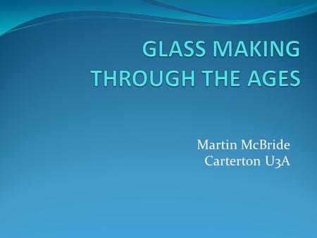 Martin McBride Carterton U3A. ORIGINS OF GLASS DECORATIVE GLASS MAKING EARLY FLAT GLASS MANUFACTURE MODERN GLASS PRODUCTION.