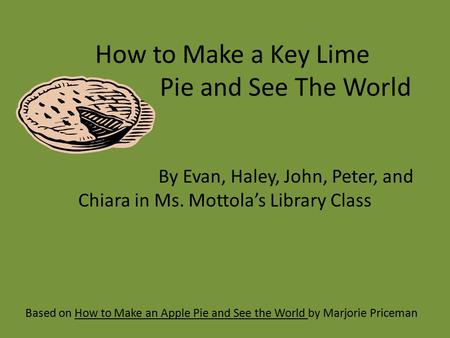 How to Make a Key Lime Pie and See The World Based on How to Make an Apple Pie and See the World by Marjorie Priceman By Evan, Haley, John, Peter, and.