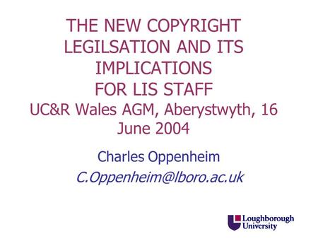THE NEW COPYRIGHT LEGILSATION AND ITS IMPLICATIONS FOR LIS STAFF UC&R Wales AGM, Aberystwyth, 16 June 2004 Charles Oppenheim