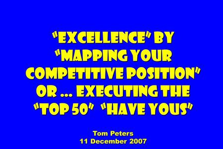 “Excellence” by “Mapping your competitive position” Or … Executing The “Top 50” “Have Yous” Tom Peters 11 December 2007.