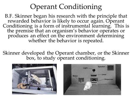 Operant Conditioning B.F. Skinner began his research with the principle that rewarded behavior is likely to occur again. Operant Conditioning is a form.