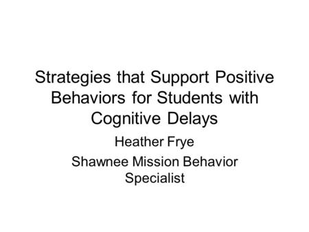 Strategies that Support Positive Behaviors for Students with Cognitive Delays Heather Frye Shawnee Mission Behavior Specialist.