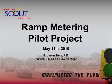 Ramp Metering Pilot Project May 11th, 2010 E. Jason Sims, P.E. Kansas City Scout TMC Manager.