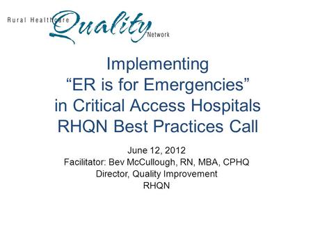 Implementing “ER is for Emergencies” in Critical Access Hospitals RHQN Best Practices Call June 12, 2012 Facilitator: Bev McCullough, RN, MBA, CPHQ Director,