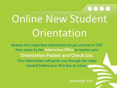Online New Student Orientation Review this important information to get started at TSTC then come by the Admissions Office to receive your Orientation.