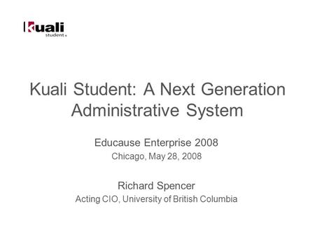 Kuali Student: A Next Generation Administrative System Educause Enterprise 2008 Chicago, May 28, 2008 Richard Spencer Acting CIO, University of British.