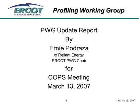 Profiling Working Group March 13, 20071 PWG Update Report By Ernie Podraza of Reliant Energy ERCOT PWG Chair for COPS Meeting March 13, 2007.