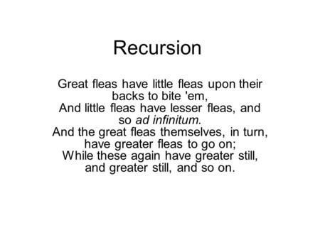 Recursion Great fleas have little fleas upon their backs to bite 'em, And little fleas have lesser fleas, and so ad infinitum. And the great fleas themselves,
