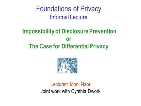 Lecturer: Moni Naor Joint work with Cynthia Dwork Foundations of Privacy Informal Lecture Impossibility of Disclosure Prevention or The Case for Differential.