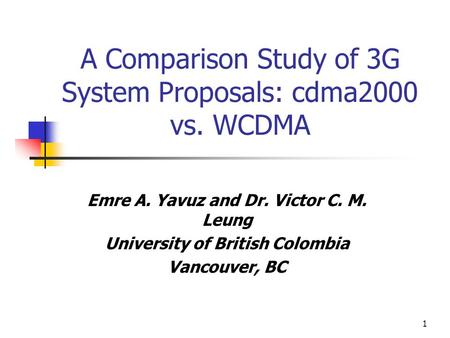1 A Comparison Study of 3G System Proposals: cdma2000 vs. WCDMA Emre A. Yavuz and Dr. Victor C. M. Leung University of British Colombia Vancouver, BC.
