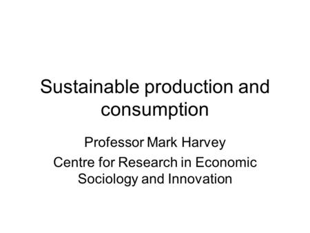 Sustainable production and consumption Professor Mark Harvey Centre for Research in Economic Sociology and Innovation.