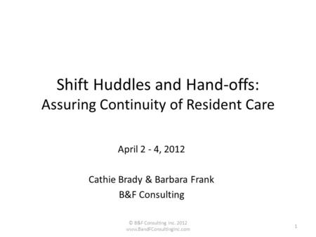 Shift Huddles and Hand-offs: Assuring Continuity of Resident Care April 2 - 4, 2012 Cathie Brady & Barbara Frank B&F Consulting © B&F Consulting Inc. 2012.