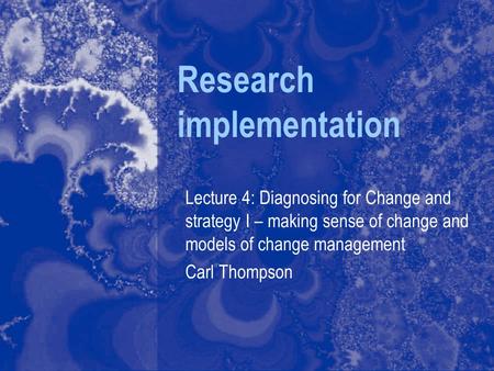 Research implementation Lecture 4: Diagnosing for Change and strategy I – making sense of change and models of change management Carl Thompson.