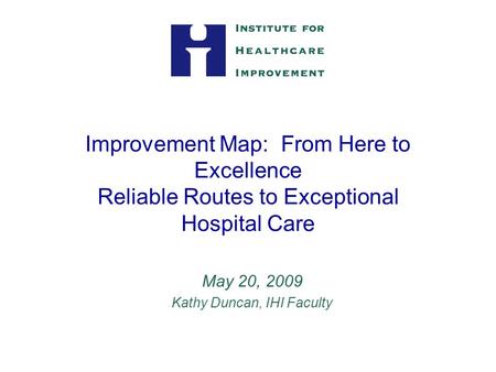 Improvement Map: From Here to Excellence Reliable Routes to Exceptional Hospital Care May 20, 2009 Kathy Duncan, IHI Faculty.