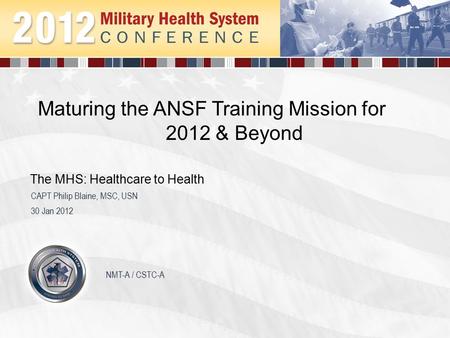 Maturing the ANSF Training Mission for 2012 & Beyond 30 Jan 2012 CAPT Philip Blaine, MSC, USN The MHS: Healthcare to Health NMT-A / CSTC-A.