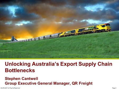 Page 1© QR 2007 All Rights Reserved Unlocking Australia’s Export Supply Chain Bottlenecks Stephen Cantwell Group Executive General Manager, QR Freight.