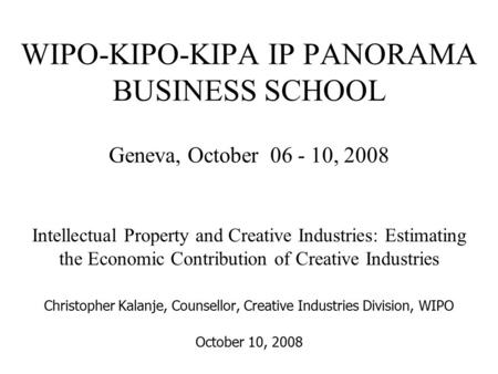 WIPO-KIPO-KIPA IP PANORAMA BUSINESS SCHOOL Geneva, October 06 - 10, 2008 Intellectual Property and Creative Industries: Estimating the Economic Contribution.