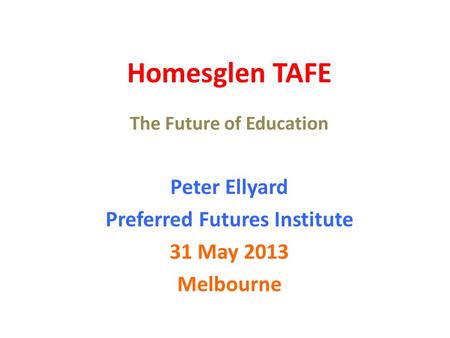 Homesglen TAFE The Future of Education Peter Ellyard Preferred Futures Institute 31 May 2013 Melbourne.