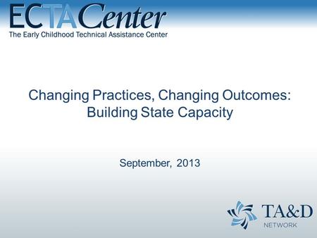 Changing Practices, Changing Outcomes: Building State Capacity September, 2013.