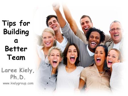 Tips for Building a Better Team Laree Kiely, Ph.D. www.kielygroup.com.
