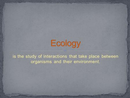 Ecology is the study of interactions that take place between organisms and their environment.
