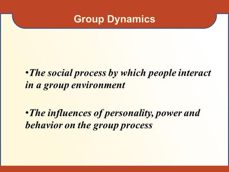 Group Dynamics The social process by which people interact in a group environment The influences of personality, power and behavior on the group process.