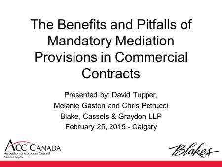 The Benefits and Pitfalls of Mandatory Mediation Provisions in Commercial Contracts Presented by: David Tupper, Melanie Gaston and Chris Petrucci Blake,
