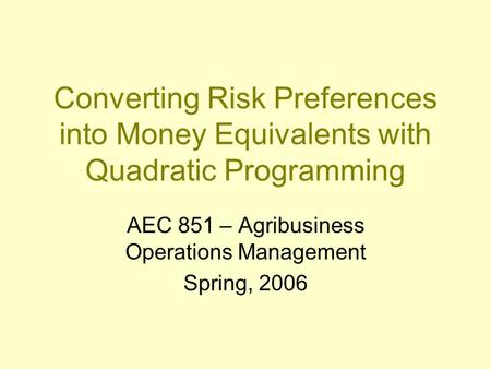 Converting Risk Preferences into Money Equivalents with Quadratic Programming AEC 851 – Agribusiness Operations Management Spring, 2006.