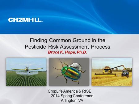 CropLife America & RISE 2014 Spring Conference Arlington, VA Finding Common Ground in the Pesticide Risk Assessment Process Bruce K. Hope, Ph.D.