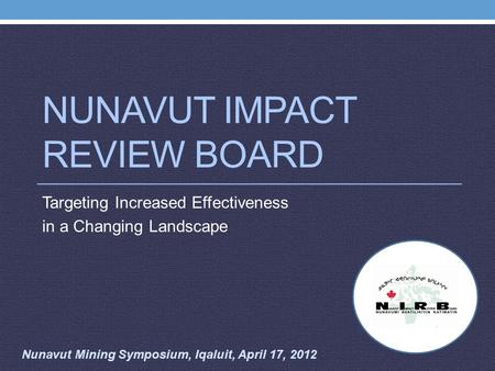 NUNAVUT IMPACT REVIEW BOARD Targeting Increased Effectiveness in a Changing Landscape Nunavut Mining Symposium, Iqaluit, April 17, 2012.