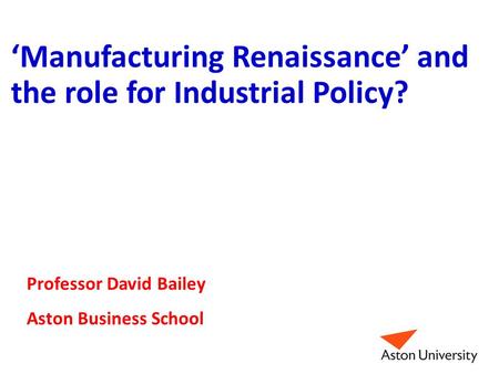 ‘Manufacturing Renaissance’ and the role for Industrial Policy? Professor David Bailey Aston Business School.
