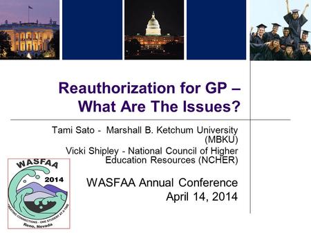 Reauthorization for GP – What Are The Issues? Tami Sato - Marshall B. Ketchum University (MBKU) Vicki Shipley - National Council of Higher Education Resources.
