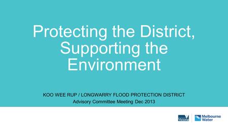 Protecting the District, Supporting the Environment KOO WEE RUP / LONGWARRY FLOOD PROTECTION DISTRICT Advisory Committee Meeting Dec 2013.
