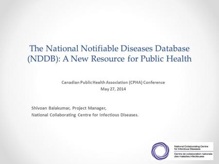 The National Notifiable Diseases Database (NDDB): A New Resource for Public Health Canadian Public Health Association (CPHA) Conference May 27, 2014 Shivoan.