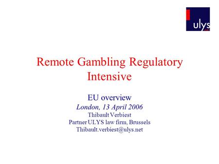 Remote Gambling Regulatory Intensive EU overview London, 13 April 2006 Thibault Verbiest Partner ULYS law firm, Brussels