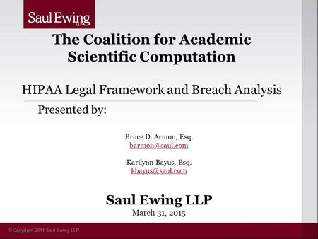 © Copyright 2014 Saul Ewing LLP The Coalition for Academic Scientific Computation HIPAA Legal Framework and Breach Analysis Presented by: Bruce D. Armon,