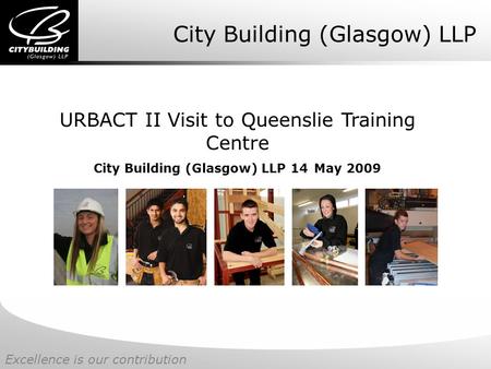 Excellence is our contribution City Building (Glasgow) LLP URBACT II Visit to Queenslie Training Centre City Building (Glasgow) LLP 14 May 2009.