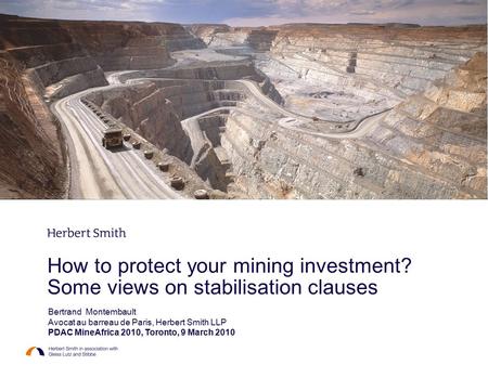How to protect your mining investment? Some views on stabilisation clauses Bertrand Montembault Avocat au barreau de Paris, Herbert Smith LLP PDAC MineAfrica.