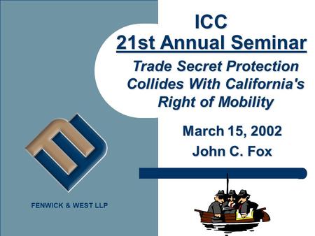 FENWICK & WEST LLP ICC 21st Annual Seminar March 15, 2002 John C. Fox Trade Secret Protection Collides With California's Right of Mobility.