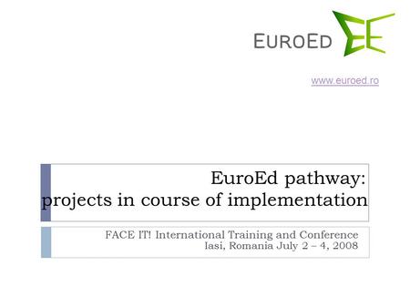 EuroEd pathway: projects in course of implementation FACE IT! International Training and Conference Iasi, Romania July 2 – 4, 2008 www.euroed.ro.