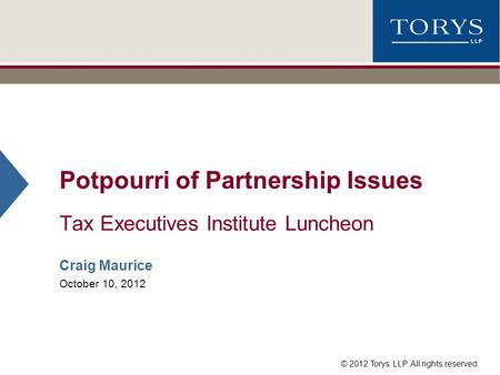 © 2012 Torys LLP. All rights reserved. Potpourri of Partnership Issues Tax Executives Institute Luncheon Craig Maurice October 10, 2012.