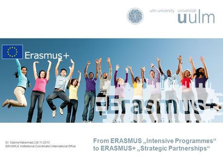 From ERASMUS „Intensive Programmes“ to ERASMUS+ „Strategic Partnerships“ Dr. Sabine Habermalz | 26.11.2013 ERASMUS Institutional Coordinator | International.