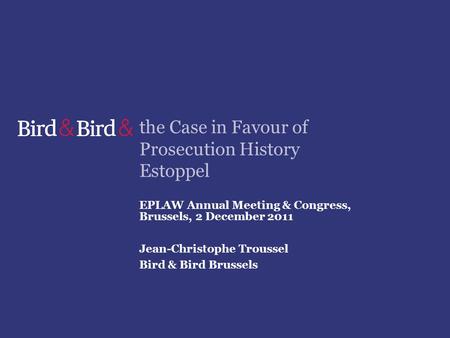 The Case in Favour of Prosecution History Estoppel EPLAW Annual Meeting & Congress, Brussels, 2 December 2011 Jean-Christophe Troussel Bird & Bird Brussels.