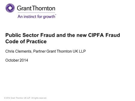 © 2014 Grant Thornton UK LLP. All rights reserved. Public Sector Fraud and the new CIPFA Fraud Code of Practice Chris Clements, Partner Grant Thornton.