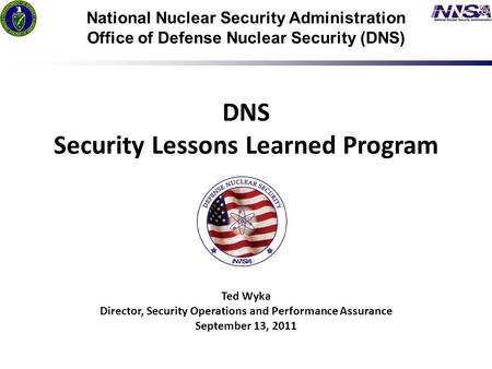 1 7/24/09 National Nuclear Security Administration Office of Defense Nuclear Security (DNS) DNS Security Lessons Learned Program Ted Wyka Director, Security.