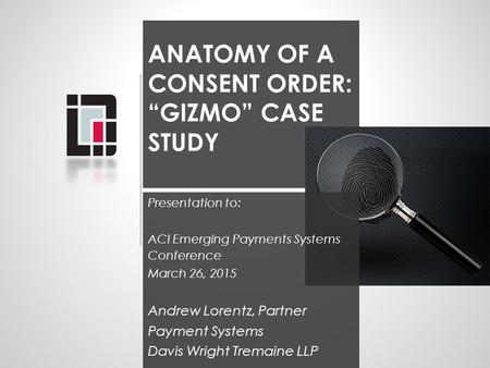ANATOMY OF A CONSENT ORDER: “GIZMO” CASE STUDY Presentation to: ACI Emerging Payments Systems Conference March 26, 2015 Andrew Lorentz, Partner Payment.