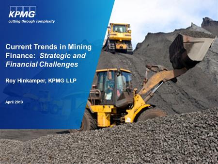 Current Trends in Mining Finance: Strategic and Financial Challenges Roy Hinkamper, KPMG LLP April 2013.