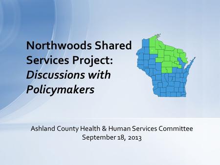 Northwoods Shared Services Project: Discussions with Policymakers Ashland County Health & Human Services Committee September 18, 2013.