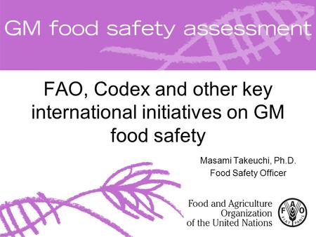 FAO, Codex and other key international initiatives on GM food safety Masami Takeuchi, Ph.D. Food Safety Officer.