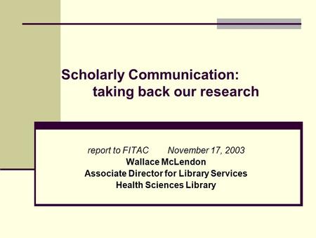 Scholarly Communication: taking back our research report to FITAC November 17, 2003 Wallace McLendon Associate Director for Library Services Health Sciences.